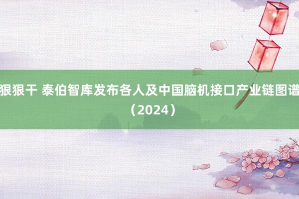 狠狠干 泰伯智库发布各人及中国脑机接口产业链图谱（2024）