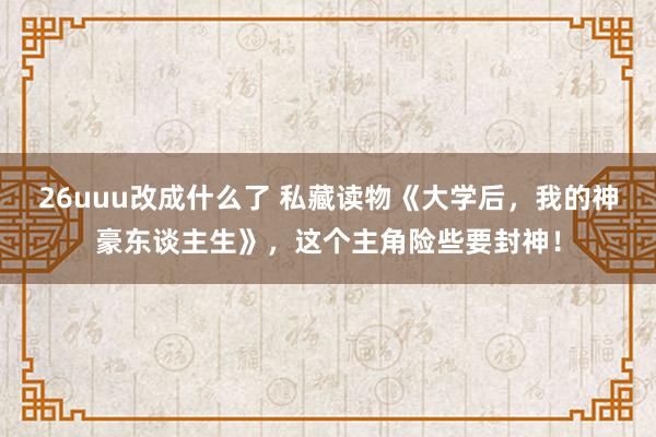 26uuu改成什么了 私藏读物《大学后，我的神豪东谈主生》，这个主角险些要封神！