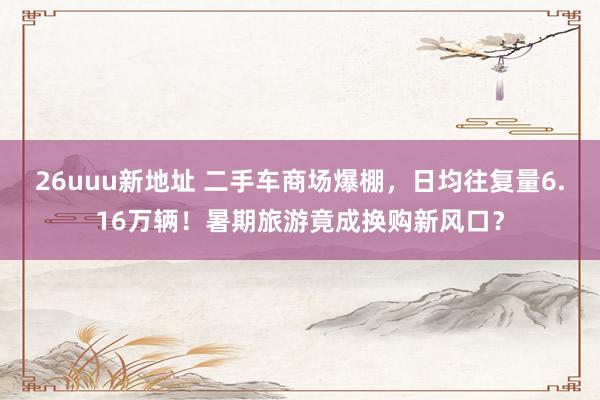 26uuu新地址 二手车商场爆棚，日均往复量6.16万辆！暑期旅游竟成换购新风口？