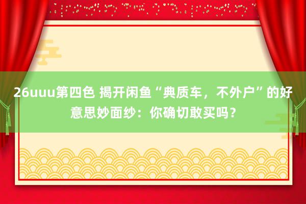 26uuu第四色 揭开闲鱼“典质车，不外户”的好意思妙面纱：你确切敢买吗？