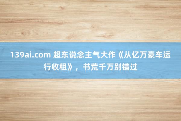 139ai.com 超东说念主气大作《从亿万豪车运行收租》，书荒千万别错过