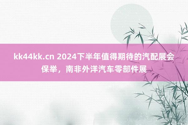 kk44kk.cn 2024下半年值得期待的汽配展会保举，南非外洋汽车零部件展