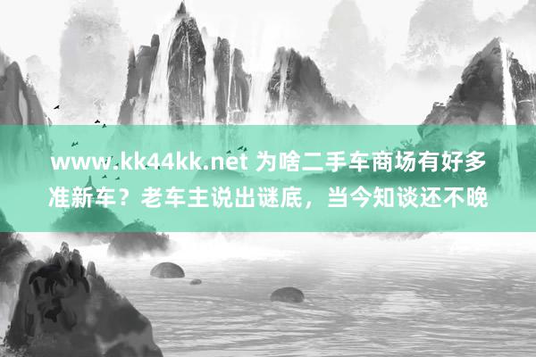 www.kk44kk.net 为啥二手车商场有好多准新车？老车主说出谜底，当今知谈还不晚