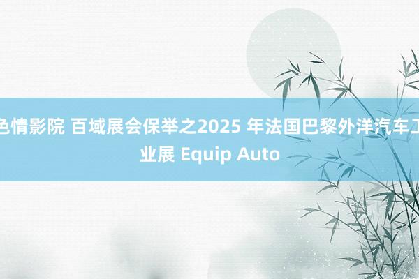 色情影院 百域展会保举之2025 年法国巴黎外洋汽车工业展 Equip Auto