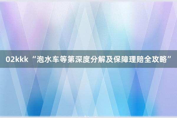 02kkk “泡水车等第深度分解及保障理赔全攻略”