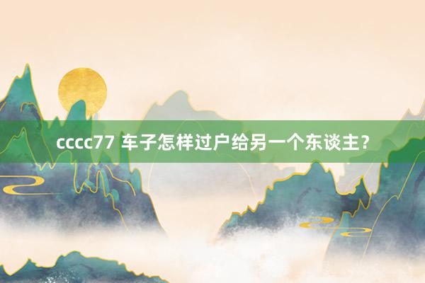 cccc77 车子怎样过户给另一个东谈主？