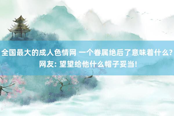 全国最大的成人色情网 一个眷属绝后了意味着什么? 网友: 望望给他什么帽子妥当!