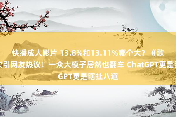 快播成人影片 13.8%和13.11%哪个大？《歌手》名次引网友热议！一众大模子居然也翻车 ChatGPT更是瞎扯八道