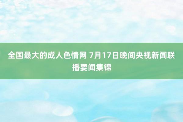 全国最大的成人色情网 7月17日晚间央视新闻联播要闻集锦