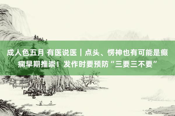 成人色五月 有医说医｜点头、愣神也有可能是癫痫早期推崇！发作时要预防“三要三不要”