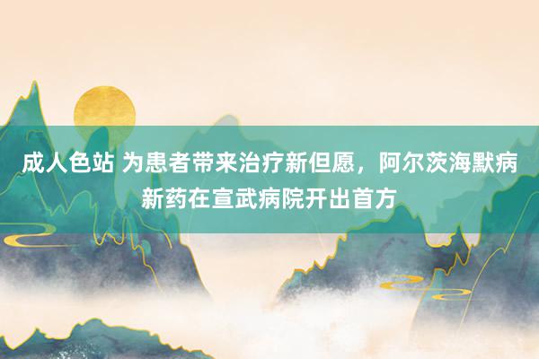 成人色站 为患者带来治疗新但愿，阿尔茨海默病新药在宣武病院开出首方