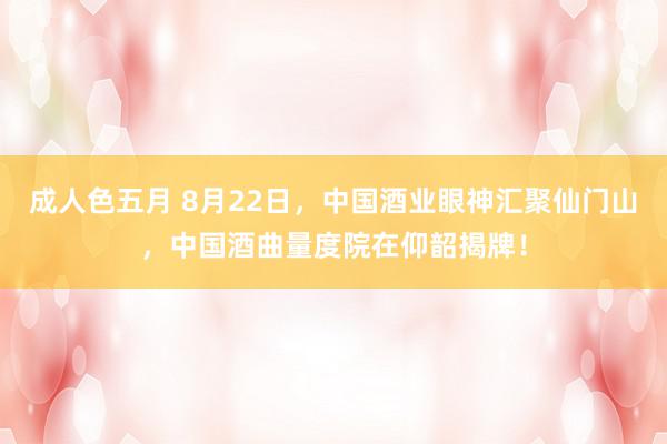 成人色五月 8月22日，中国酒业眼神汇聚仙门山，中国酒曲量度院在仰韶揭牌！