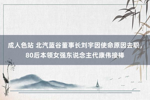 成人色站 北汽蓝谷董事长刘宇因使命原因去职，80后本领女强东说念主代康伟接棒