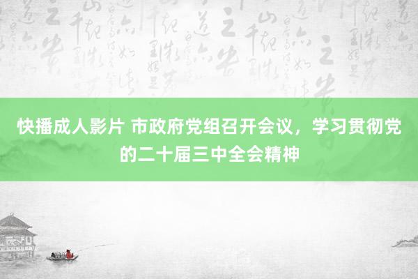 快播成人影片 市政府党组召开会议，学习贯彻党的二十届三中全会精神