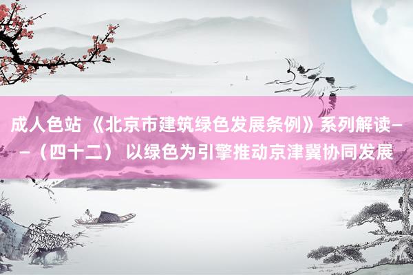 成人色站 《北京市建筑绿色发展条例》系列解读——（四十二） 以绿色为引擎推动京津冀协同发展