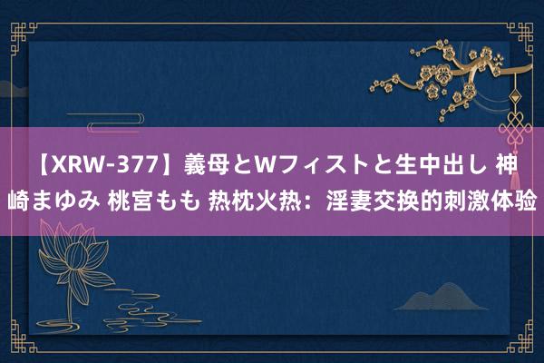 【XRW-377】義母とWフィストと生中出し 神崎まゆみ 桃宮もも 热枕火热：淫妻交换的刺激体验