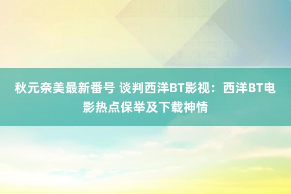 秋元奈美最新番号 谈判西洋BT影视：西洋BT电影热点保举及下载神情