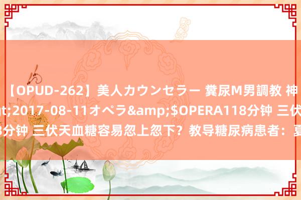 【OPUD-262】美人カウンセラー 糞尿M男調教 神崎まゆみ</a>2017-08-11オペラ&$OPERA118分钟 三伏天血糖容易忽上忽下？教导糖尿病患者：夏日可别作念这3件事