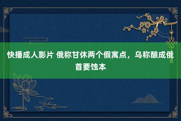 快播成人影片 俄称甘休两个假寓点，乌称酿成俄首要蚀本