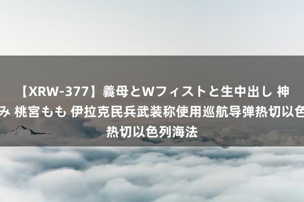 【XRW-377】義母とWフィストと生中出し 神崎まゆみ 桃宮もも 伊拉克民兵武装称使用巡航导弹热切以色列海法