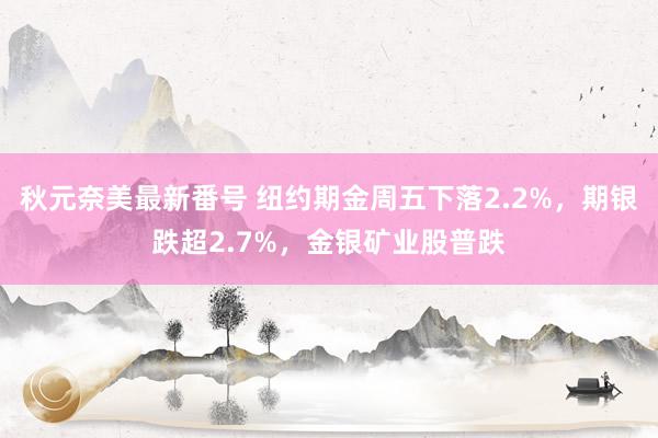 秋元奈美最新番号 纽约期金周五下落2.2%，期银跌超2.7%，金银矿业股普跌