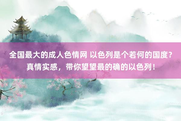 全国最大的成人色情网 以色列是个若何的国度？真情实感，带你望望最的确的以色列！