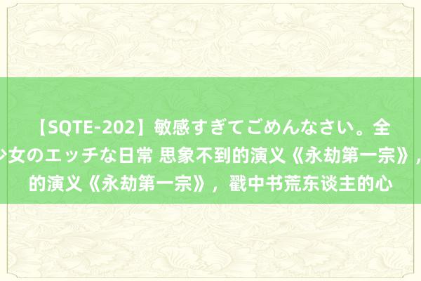 【SQTE-202】敏感すぎてごめんなさい。全身性感帯みたいな美少女のエッチな日常 思象不到的演义《永劫第一宗》，戳中书荒东谈主的心