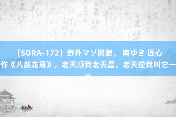 【SORA-172】野外マゾ開眼。 南ゆき 匠心之作《八部龙尊》，老天顺我老天昌，老天逆我叫它一火