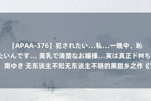 【APAA-376】犯されたい…私…一晩中、恥ずかしい恰好で犯されたいんです… 美乳で清楚なお嬢様…実は真正ドMちゃん。 南ゆき 无东谈主不知无东谈主不晓的黑甜乡之作《警世通言》，被安排的晴明晰楚