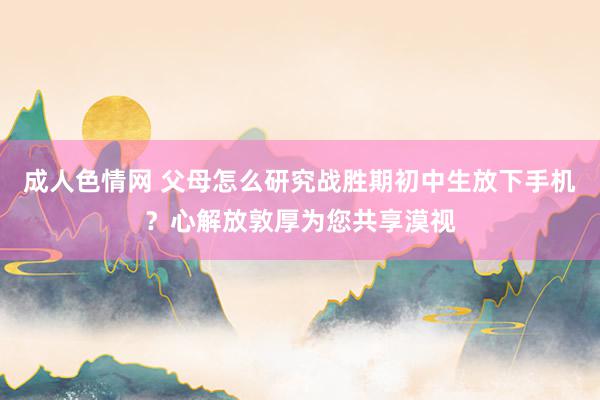 成人色情网 父母怎么研究战胜期初中生放下手机？心解放敦厚为您共享漠视