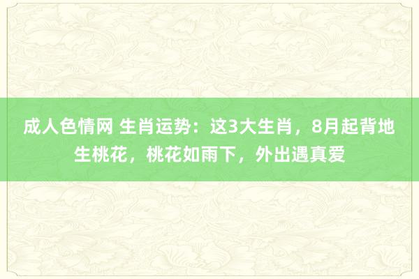 成人色情网 生肖运势：这3大生肖，8月起背地生桃花，桃花如雨下，外出遇真爱