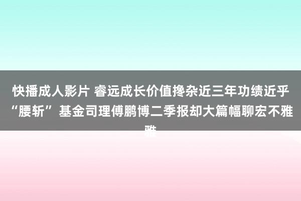 快播成人影片 睿远成长价值搀杂近三年功绩近乎“腰斩” 基金司理傅鹏博二季报却大篇幅聊宏不雅