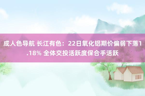 成人色导航 长江有色：22日氧化铝期价偏弱下落1.18% 全体交投活跃度保合手活跃