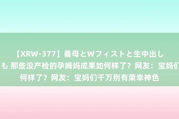 【XRW-377】義母とWフィストと生中出し 神崎まゆみ 桃宮もも 那些没产检的孕姆妈成果如何样了？网友：宝妈们千万别有荣幸神色