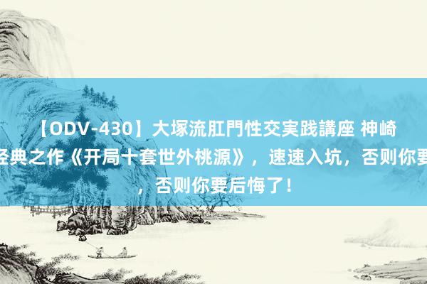 【ODV-430】大塚流肛門性交実践講座 神崎まゆみ 经典之作《开局十套世外桃源》，速速入坑，否则你要后悔了！