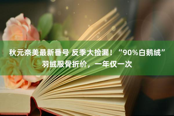 秋元奈美最新番号 反季大捡漏！“90%白鹅绒”羽绒服骨折价，一年仅一次