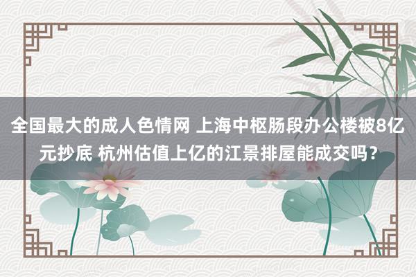 全国最大的成人色情网 上海中枢肠段办公楼被8亿元抄底 杭州估值上亿的江景排屋能成交吗？