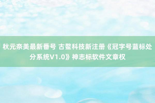 秋元奈美最新番号 古鳌科技新注册《冠字号蓝标处分系统V1.0》神志标软件文章权