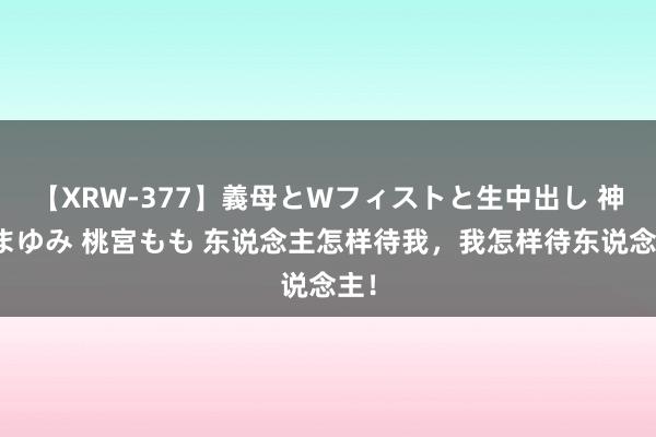 【XRW-377】義母とWフィストと生中出し 神崎まゆみ 桃宮もも 东说念主怎样待我，我怎样待东说念主！