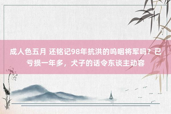 成人色五月 还铭记98年抗洪的呜咽将军吗？已亏损一年多，犬子的话令东谈主动容