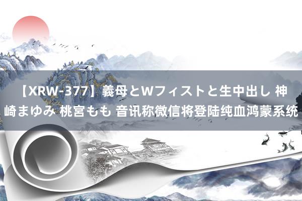 【XRW-377】義母とWフィストと生中出し 神崎まゆみ 桃宮もも 音讯称微信将登陆纯血鸿蒙系统