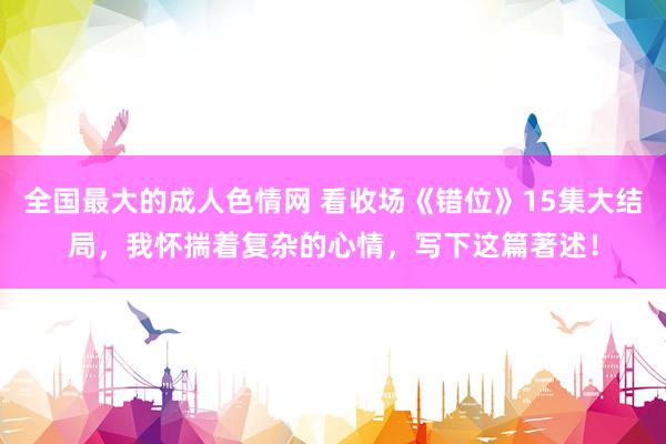 全国最大的成人色情网 看收场《错位》15集大结局，我怀揣着复杂的心情，写下这篇著述！