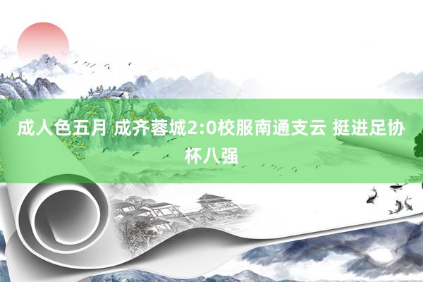 成人色五月 成齐蓉城2:0校服南通支云 挺进足协杯八强