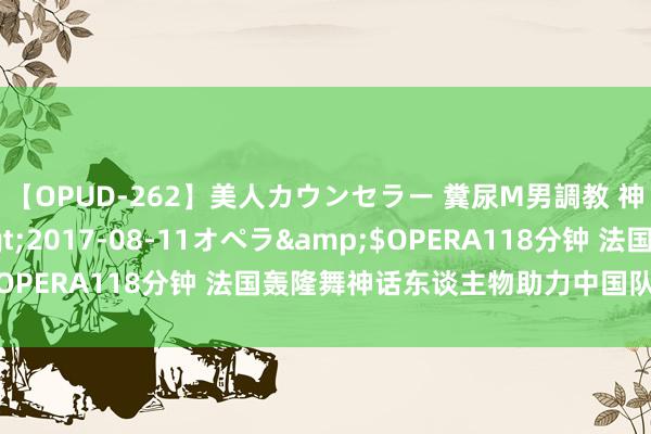 【OPUD-262】美人カウンセラー 糞尿M男調教 神崎まゆみ</a>2017-08-11オペラ&$OPERA118分钟 法国轰隆舞神话东谈主物助力中国队舞向巴黎