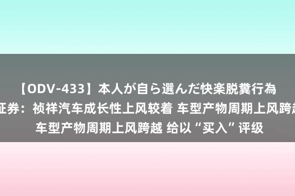 【ODV-433】本人が自ら選んだ快楽脱糞行為 1 神崎まゆみ 国联证券：祯祥汽车成长性上风较着 车型产物周期上风跨越 给以“买入”评级