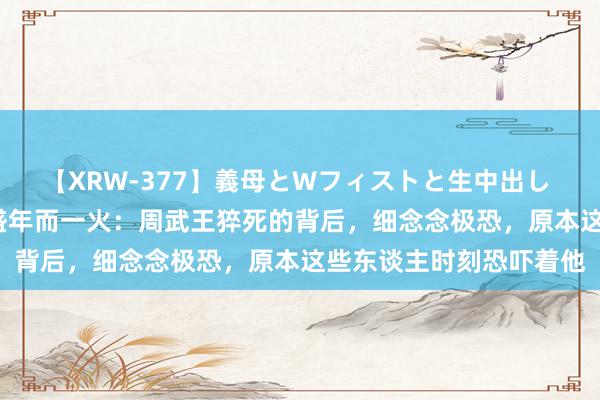 【XRW-377】義母とWフィストと生中出し 神崎まゆみ 桃宮もも 盛年而一火：周武王猝死的背后，细念念极恐，原本这些东谈主时刻恐吓着他