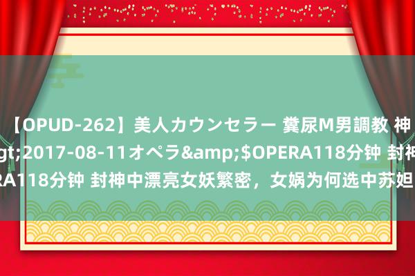 【OPUD-262】美人カウンセラー 糞尿M男調教 神崎まゆみ</a>2017-08-11オペラ&$OPERA118分钟 封神中漂亮女妖繁密，女娲为何选中苏妲己去迷惑纣王？