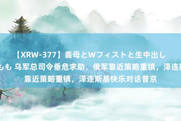 【XRW-377】義母とWフィストと生中出し 神崎まゆみ 桃宮もも 乌军总司令垂危求助，俄军靠近策略重镇，泽连斯基快乐对话普京