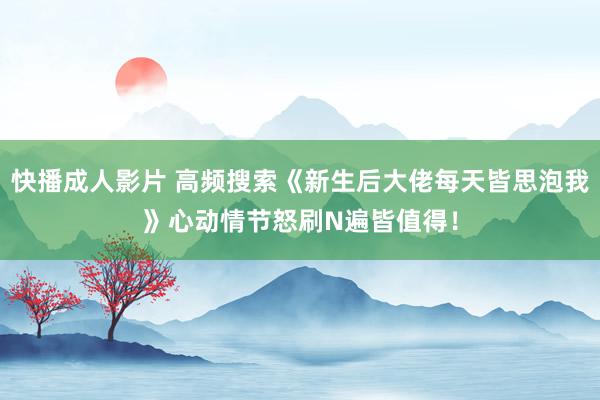 快播成人影片 高频搜索《新生后大佬每天皆思泡我》心动情节怒刷N遍皆值得！