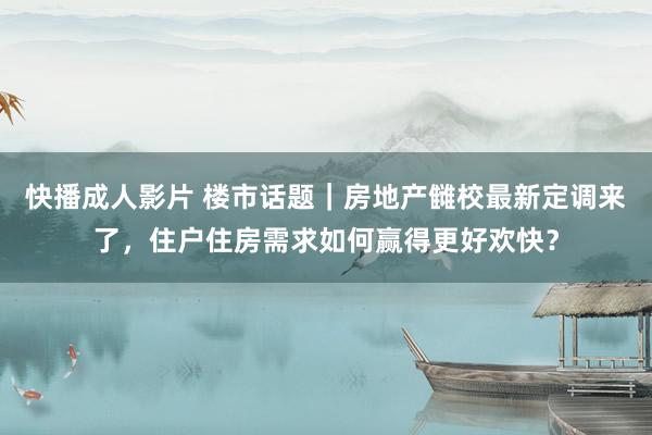 快播成人影片 楼市话题｜房地产雠校最新定调来了，住户住房需求如何赢得更好欢快？